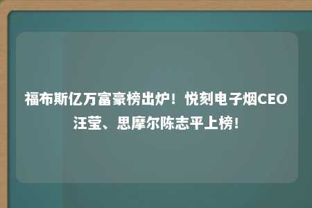 福布斯亿万富豪榜出炉！悦刻电子烟CEO汪莹、思摩尔陈志平上榜！