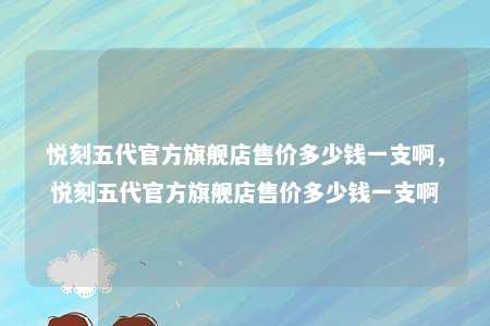 悦刻五代官方旗舰店售价多少钱一支啊，悦刻五代官方旗舰店售价多少钱一支啊