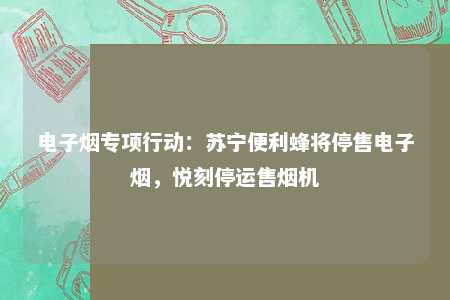 电子烟专项行动：苏宁便利蜂将停售电子烟，悦刻停运售烟机